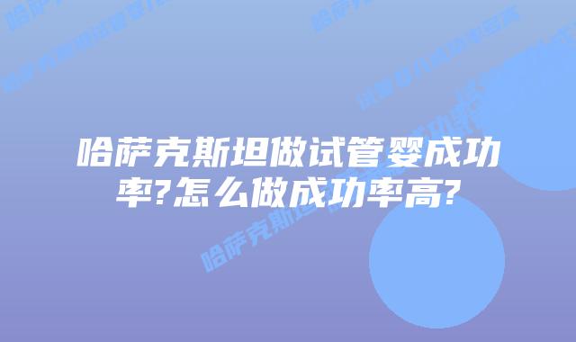哈萨克斯坦做试管婴成功率?怎么做成功率高?