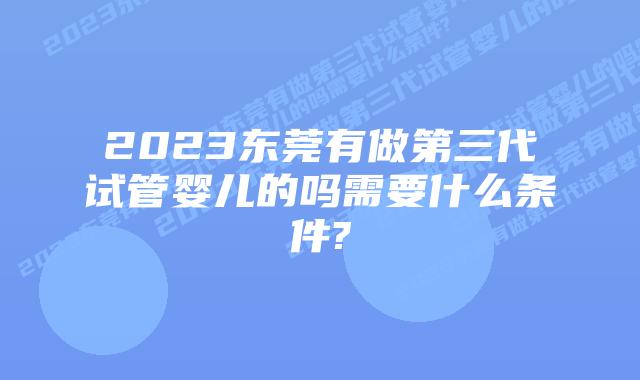 2023东莞有做第三代试管婴儿的吗需要什么条件?