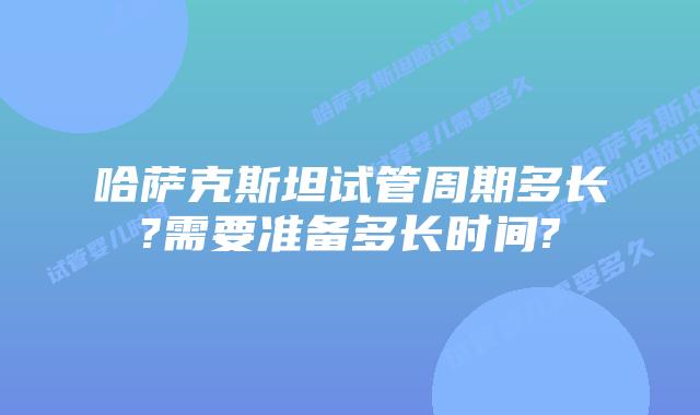 哈萨克斯坦试管周期多长?需要准备多长时间?