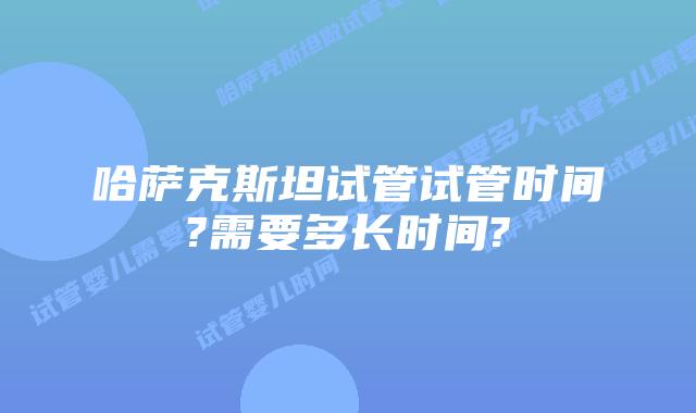 哈萨克斯坦试管试管时间?需要多长时间?