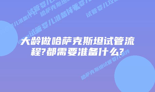 大龄做哈萨克斯坦试管流程?都需要准备什么?