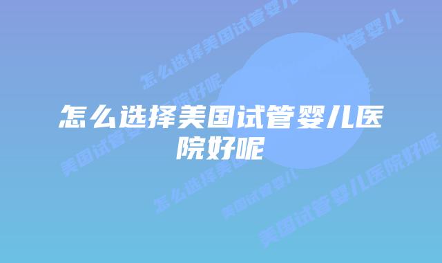 怎么选择美国试管婴儿医院好呢
