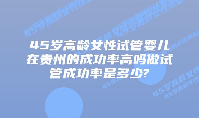 45岁高龄女性试管婴儿在贵州的成功率高吗做试管成功率是多少?