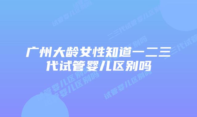 广州大龄女性知道一二三代试管婴儿区别吗