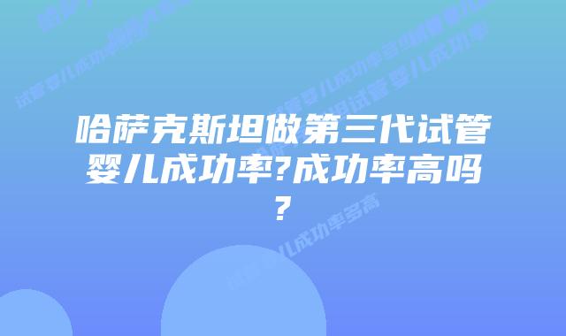 哈萨克斯坦做第三代试管婴儿成功率?成功率高吗?