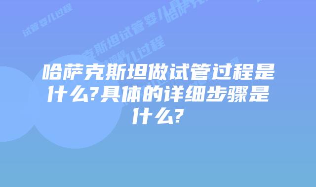 哈萨克斯坦做试管过程是什么?具体的详细步骤是什么?