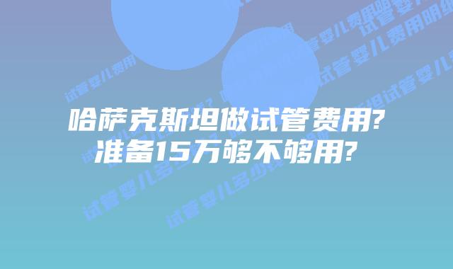 哈萨克斯坦做试管费用?准备15万够不够用?