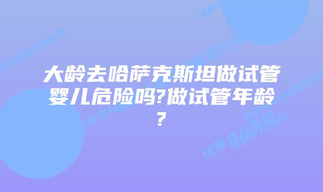 大龄去哈萨克斯坦做试管婴儿危险吗?做试管年龄?