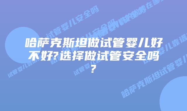 哈萨克斯坦做试管婴儿好不好?选择做试管安全吗?