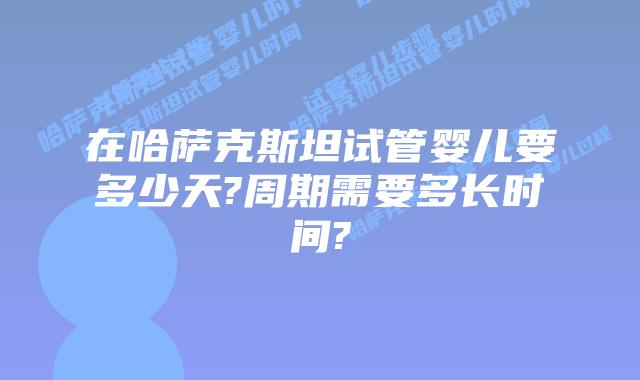 在哈萨克斯坦试管婴儿要多少天?周期需要多长时间?