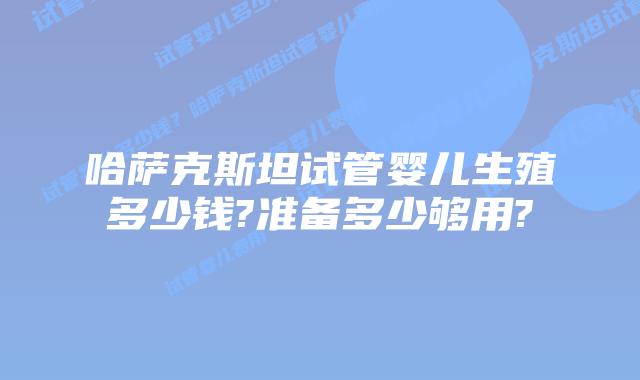 哈萨克斯坦试管婴儿生殖多少钱?准备多少够用?