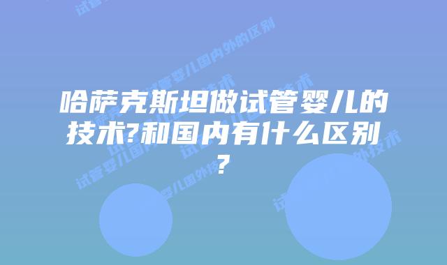 哈萨克斯坦做试管婴儿的技术?和国内有什么区别?
