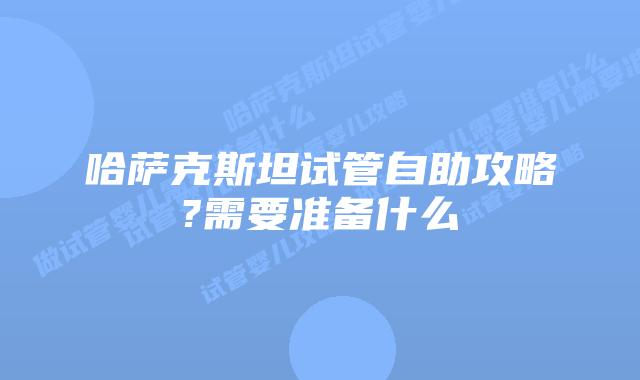 哈萨克斯坦试管自助攻略?需要准备什么