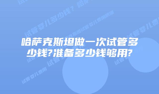 哈萨克斯坦做一次试管多少钱?准备多少钱够用?