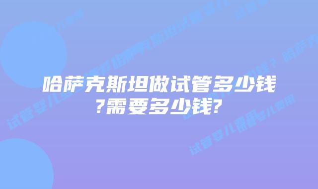 哈萨克斯坦做试管多少钱?需要多少钱?