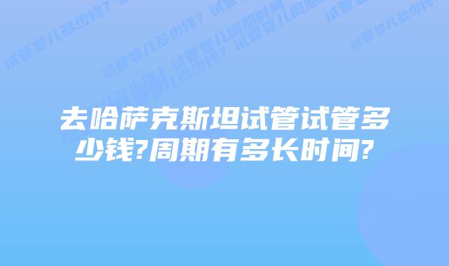 去哈萨克斯坦试管试管多少钱?周期有多长时间?