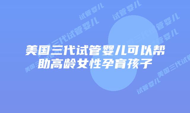 美国三代试管婴儿可以帮助高龄女性孕育孩子
