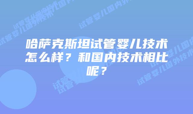 哈萨克斯坦试管婴儿技术怎么样？和国内技术相比呢？