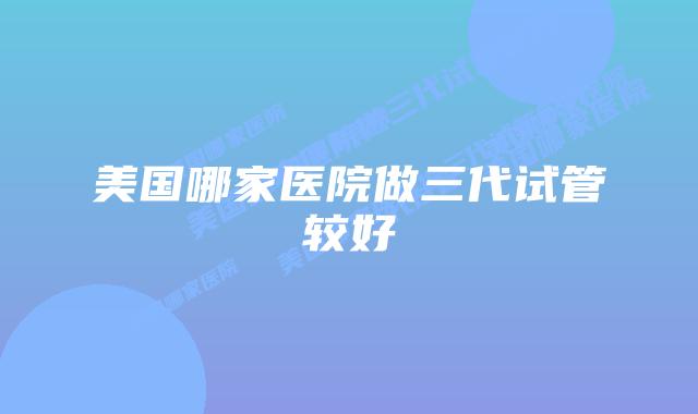 美国哪家医院做三代试管较好