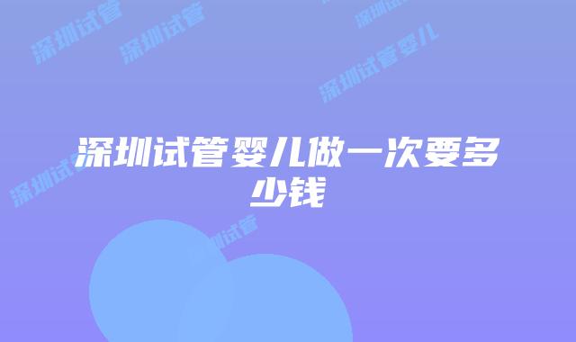 深圳试管婴儿做一次要多少钱