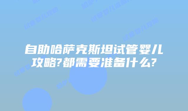 自助哈萨克斯坦试管婴儿攻略?都需要准备什么?