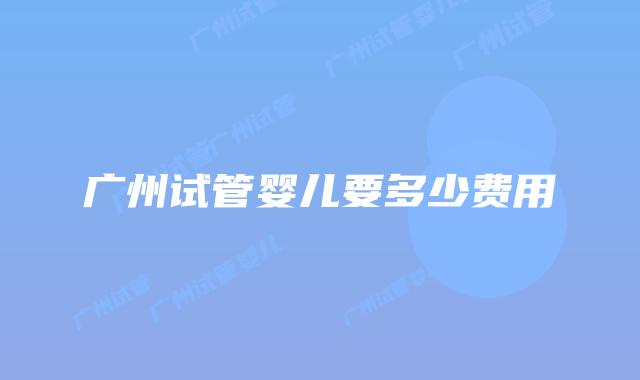 广州试管婴儿要多少费用