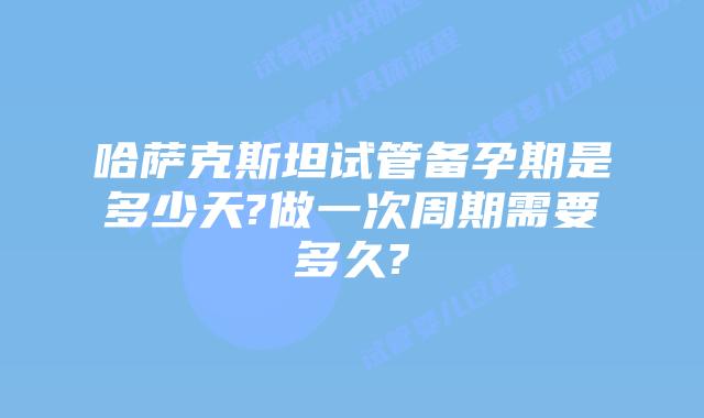 哈萨克斯坦试管备孕期是多少天?做一次周期需要多久?