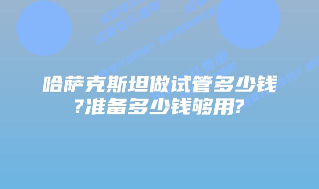 哈萨克斯坦做试管多少钱?准备多少钱够用?