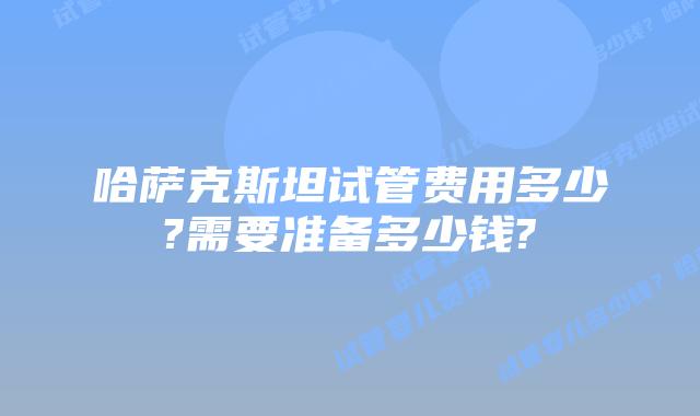 哈萨克斯坦试管费用多少?需要准备多少钱?