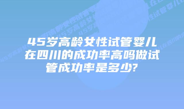 45岁高龄女性试管婴儿在四川的成功率高吗做试管成功率是多少?