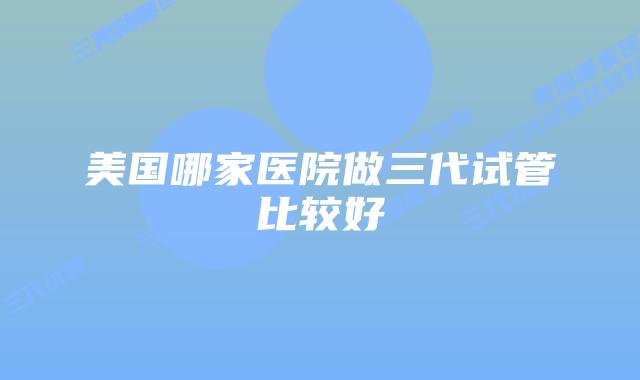 美国哪家医院做三代试管比较好