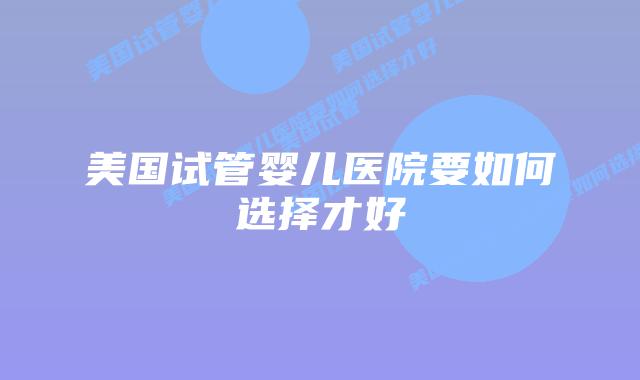 美国试管婴儿医院要如何选择才好
