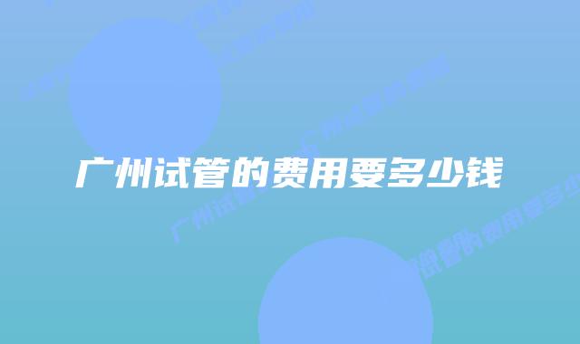 广州试管的费用要多少钱