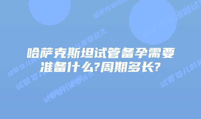 哈萨克斯坦试管备孕需要准备什么?周期多长?