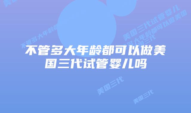不管多大年龄都可以做美国三代试管婴儿吗