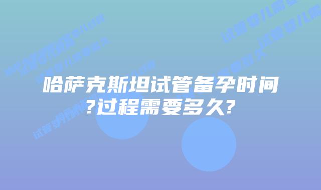 哈萨克斯坦试管备孕时间?过程需要多久?