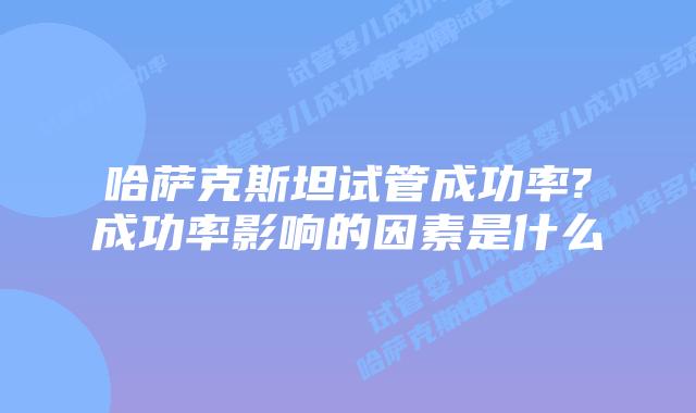 哈萨克斯坦试管成功率?成功率影响的因素是什么
