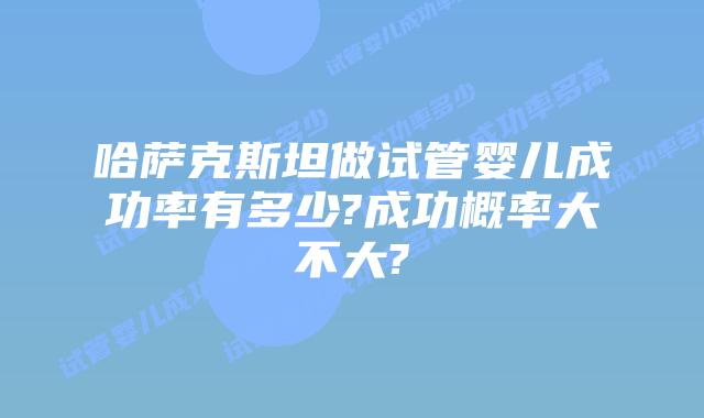 哈萨克斯坦做试管婴儿成功率有多少?成功概率大不大?