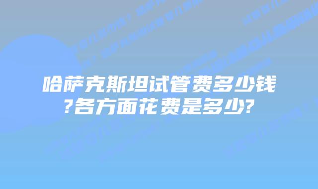 哈萨克斯坦试管费多少钱?各方面花费是多少?