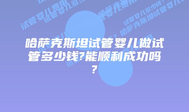 哈萨克斯坦试管婴儿做试管多少钱?能顺利成功吗?