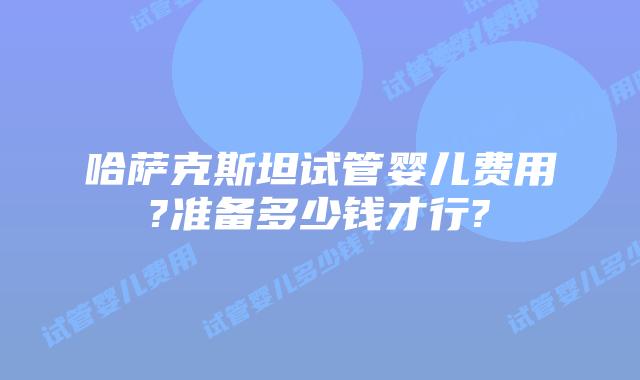 哈萨克斯坦试管婴儿费用?准备多少钱才行?