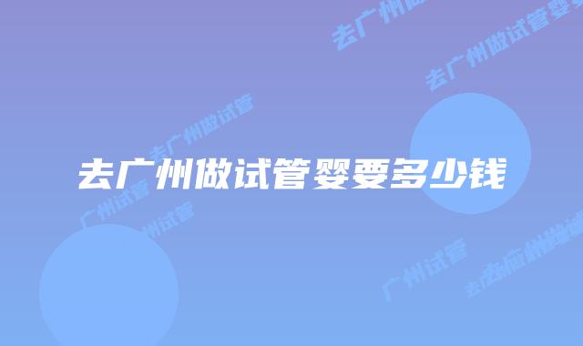 去广州做试管婴要多少钱