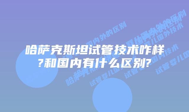 哈萨克斯坦试管技术咋样?和国内有什么区别?