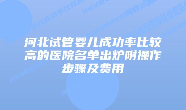 河北试管婴儿成功率比较高的医院名单出炉附操作步骤及费用