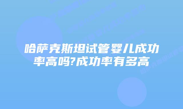 哈萨克斯坦试管婴儿成功率高吗?成功率有多高