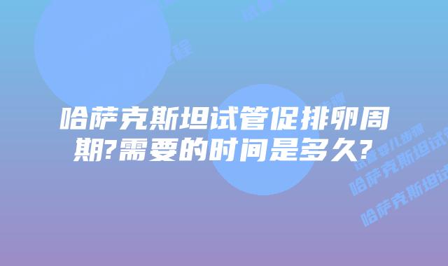 哈萨克斯坦试管促排卵周期?需要的时间是多久?