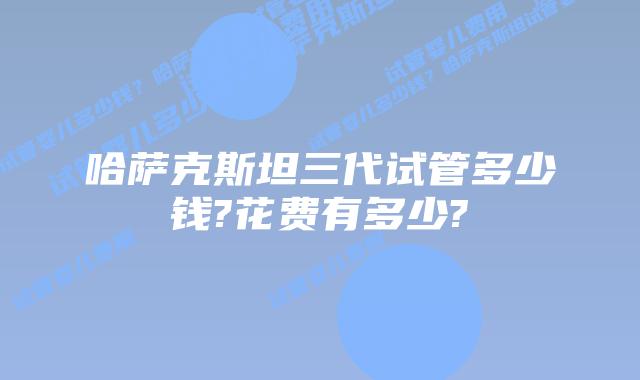 哈萨克斯坦三代试管多少钱?花费有多少?