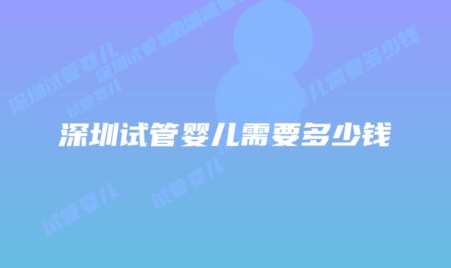 深圳试管婴儿需要多少钱