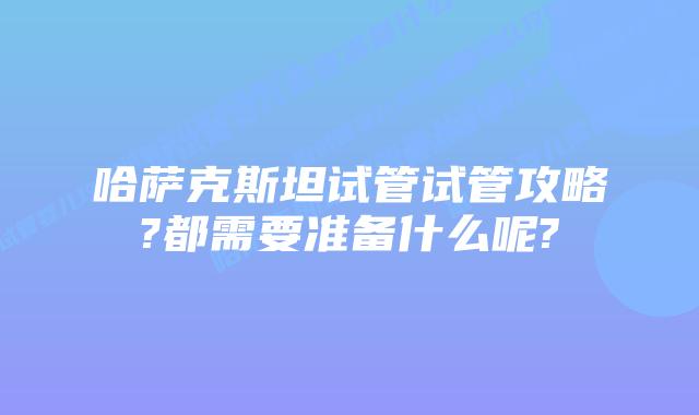 哈萨克斯坦试管试管攻略?都需要准备什么呢?