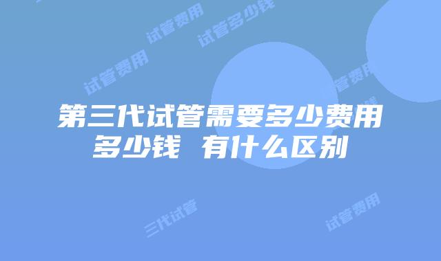 第三代试管需要多少费用多少钱 有什么区别